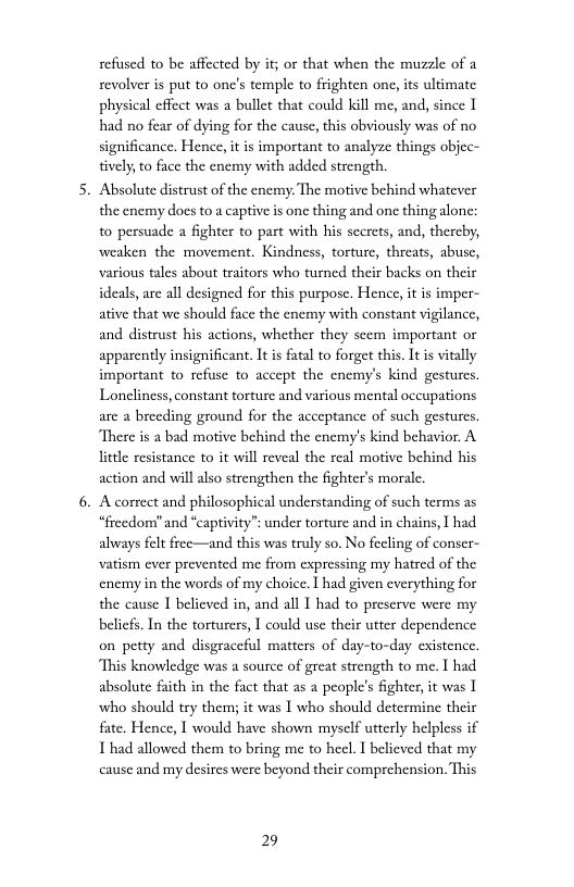 refused to be affected by it; or that when the muzzle of a revolver is put to one’s temple to frighten one, its ultimate physical effect was a bullet that could kill me, and, since 1 had no fear of dying for the cause, ths obviously was of no significance. Hence, it is important to analyze things objec- tively,to face the enemy with added strength.  Absolute distrust of the enemy: The motive behind whatever the enemy docs to a captive is onc thing and one thing alone: 1o persuade a fighter to part with his secrets, and, thereby, weaken the movement. Kindness, torture, threats, abuse, various tales about traitors who turned their backs on their ideals, e all designed for this purpose. Hence, it is imper- ative that we should face the encmy with constant vigilance, and distrust his actions, whether they scem important or apparently insignificant. It is fatal to forget this. It is vitlly important to refse to accept the enemy’s kind gestures. Loneliness, constant torture and various mental occupations are a breeding ground for the acceptance of such gestures. There is a bad motive behind the enemy’s kind behavior. A litele resistance to it wil reveal the real motive behind his action and will also strengthen the fighter’s morale.  A correct and philosophical understanding of such terms as “frccdom”and “captivity”s under torture and in chains, | had always felt free—and this was truly so. No feeling of conser- vatism cver prevented me from expressing my hatred of the enemy in the words of my choice. | had given everything for the cause 1 belicved in, and all T had to preserve were my beliefs. In the torturers, 1 could use their utter dependence on petty and disgraccful matters of day-to-day existence. “This knowledge was a source of great strength to me. | had absolute faith in the fact that as a people’s fighter it was 1 who should try them; it was I who should determine their fate. Hence, 1 would have shown mysclf utterly helpless if 1 had allowed them to bring me to heel. T believed that my cause and my desires were beyond their comprehension. This  29 